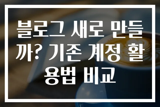 블로그 새로 만들까? 기존 계정 활용법 비교