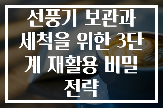 선풍기 보관과 세척을 위한 3단계 재활용 비밀 전략